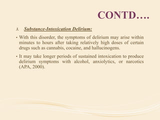 CONTD….
3. Substance-Intoxication Delirium:
• With this disorder, the symptoms of delirium may arise within
minutes to hours after taking relatively high doses of certain
drugs such as cannabis, cocaine, and hallucinogens.
• It may take longer periods of sustained intoxication to produce
delirium symptoms with alcohol, anxiolytics, or narcotics
(APA, 2000).
 