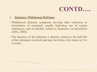 CONTD….
4. Substance Withdrawal Delirium:
• Withdrawal delirium symptoms develop after reduction or
termination of sustained, usually high-dose use of certain
substances, such as alcohol, sedatives, hypnotics, or anxiolytics
(APA, 2000).
• The duration of the delirium is directly related to the half-life
of the substance involved and may last from a few hours to 2 to
4 weeks.
 