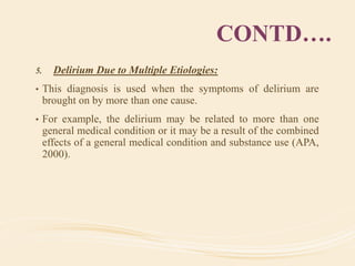 CONTD….
5. Delirium Due to Multiple Etiologies:
• This diagnosis is used when the symptoms of delirium are
brought on by more than one cause.
• For example, the delirium may be related to more than one
general medical condition or it may be a result of the combined
effects of a general medical condition and substance use (APA,
2000).
 