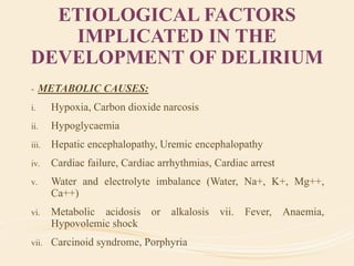 ETIOLOGICAL FACTORS
IMPLICATED IN THE
DEVELOPMENT OF DELIRIUM
- METABOLIC CAUSES:
i. Hypoxia, Carbon dioxide narcosis
ii. Hypoglycaemia
iii. Hepatic encephalopathy, Uremic encephalopathy
iv. Cardiac failure, Cardiac arrhythmias, Cardiac arrest
v. Water and electrolyte imbalance (Water, Na+, K+, Mg++,
Ca++)
vi. Metabolic acidosis or alkalosis vii. Fever, Anaemia,
Hypovolemic shock
vii. Carcinoid syndrome, Porphyria
 