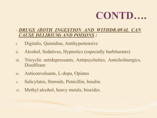 CONTD….
- DRUGS (BOTH INGESTION AND WITHDRAWAL CAN
CAUSE DELIRIUM) AND POISONS :
i. Digitalis, Quinidine, Antihypertensive
ii. Alcohol, Sedatives, Hypnotics (especially barbiturates)
iii. Tricyclic antidepressants, Antipsychotics, Anticholinergics,
Disulfiram
iv. Anticonvulsants, L-dopa, Opiates
v. Salicylates, Steroids, Penicillin, Insulin.
vi. Methyl alcohol, heavy metals, biocides.
 