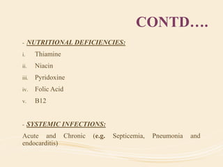 CONTD….
- NUTRITIONAL DEFICIENCIES:
i. Thiamine
ii. Niacin
iii. Pyridoxine
iv. Folic Acid
v. B12
- SYSTEMIC INFECTIONS:
Acute and Chronic (e.g. Septicemia, Pneumonia and
endocarditis)
 