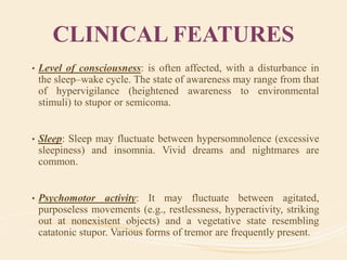 CLINICAL FEATURES
• Level of consciousness: is often affected, with a disturbance in
the sleep–wake cycle. The state of awareness may range from that
of hypervigilance (heightened awareness to environmental
stimuli) to stupor or semicoma.
• Sleep: Sleep may fluctuate between hypersomnolence (excessive
sleepiness) and insomnia. Vivid dreams and nightmares are
common.
• Psychomotor activity: It may fluctuate between agitated,
purposeless movements (e.g., restlessness, hyperactivity, striking
out at nonexistent objects) and a vegetative state resembling
catatonic stupor. Various forms of tremor are frequently present.
 