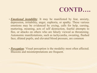 CONTD….
• Emotional instability: It may be manifested by fear, anxiety,
depression, irritability, anger, euphoria, or apathy. These various
emotions may be evidenced by crying, calls for help, cursing,
muttering, moaning, acts of self destruction, fearful attempts to
flee, or attacks on others who are falsely viewed as threatening.
Autonomic manifestations, such as tachycardia, sweating, flushed
face, dilated pupils, and elevated blood pressure, are common
• Perception: Visual perception is the modality most often affected.
Illusions and misinterpretations are frequent.
 