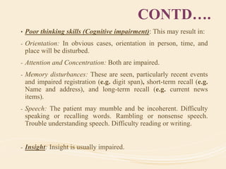 CONTD….
• Poor thinking skills (Cognitive impairment): This may result in:
- Orientation: In obvious cases, orientation in person, time, and
place will be disturbed.
- Attention and Concentration: Both are impaired.
- Memory disturbances: These are seen, particularly recent events
and impaired registration (e.g. digit span), short-term recall (e.g.
Name and address), and long-term recall (e.g. current news
items).
- Speech: The patient may mumble and be incoherent. Difficulty
speaking or recalling words. Rambling or nonsense speech.
Trouble understanding speech. Difficulty reading or writing.
- Insight: Insight is usually impaired.
 