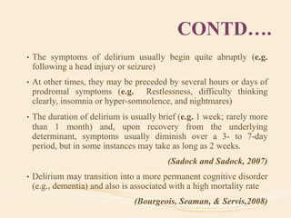 CONTD….
• The symptoms of delirium usually begin quite abruptly (e.g.
following a head injury or seizure)
• At other times, they may be preceded by several hours or days of
prodromal symptoms (e.g. Restlessness, difficulty thinking
clearly, insomnia or hyper-somnolence, and nightmares)
• The duration of delirium is usually brief (e.g. 1 week; rarely more
than 1 month) and, upon recovery from the underlying
determinant, symptoms usually diminish over a 3- to 7-day
period, but in some instances may take as long as 2 weeks.
(Sadock and Sadock, 2007)
• Delirium may transition into a more permanent cognitive disorder
(e.g., dementia) and also is associated with a high mortality rate
(Bourgeois, Seaman, & Servis,2008)
 