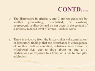 CONTD….
D. The disturbance in criteria A and C are not explained by
another pre-existing, established, or evolving
neurocognitive disorder and do not occur in the context of
a severely reduced level of arousal, such as coma.
E. There is evidence from the history, physical examination,
or laboratory findings that the disturbance is consequence
of another medical condition, substance intoxication or
withdrawal (i.e. due to drug abuse or due to a
medication), or exposure to a toxin, or is due to multiples
etiologies.
 