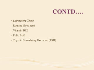 CONTD….
• Laboratory Tests:
- Routine blood tests
- Vitamin B12
- Folic Acid
- Thyroid Stimulating Hormone (TSH)
 