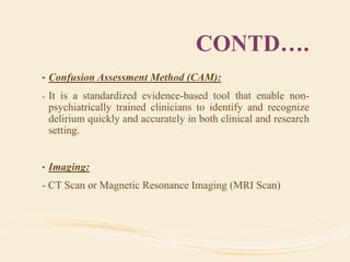 CONTD….
• Confusion Assessment Method (CAM):
- It is a standardized evidence-based tool that enable non-
psychiatrically trained clinicians to identify and recognize
delirium quickly and accurately in both clinical and research
setting.
• Imaging:
- CT Scan or Magnetic Resonance Imaging (MRI Scan)
 