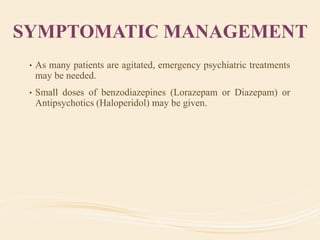 SYMPTOMATIC MANAGEMENT
• As many patients are agitated, emergency psychiatric treatments
may be needed.
• Small doses of benzodiazepines (Lorazepam or Diazepam) or
Antipsychotics (Haloperidol) may be given.
 