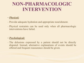 NON-PHARMACOLOGIC
INTERVENTION
• Physical:
- Provide adequate hydration and appropriate nourishment.
- Physical restraints can be used only when all pharmacologic
interventions have failed.
• Psychological:
- The delusions expressed by a patient should not be directly
disputed. Instead, alternative explanations of events should be
offered and frequent reassurance should be given.
 