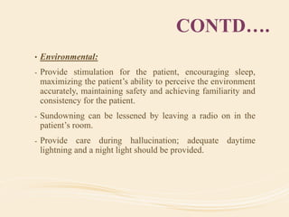 CONTD….
• Environmental:
- Provide stimulation for the patient, encouraging sleep,
maximizing the patient’s ability to perceive the environment
accurately, maintaining safety and achieving familiarity and
consistency for the patient.
- Sundowning can be lessened by leaving a radio on in the
patient’s room.
- Provide care during hallucination; adequate daytime
lightning and a night light should be provided.
 