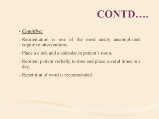CONTD….
• Cognitive:
- Reorientation is one of the most easily accomplished
cognitive interventions.
- Place a clock and a calendar in patient’s room.
- Reorient patient verbally to time and place several times in a
day.
- Repetition of word is recommended.
 