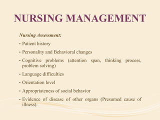NURSING MANAGEMENT
Nursing Assessment:
• Patient history
• Personality and Behavioral changes
• Cognitive problems (attention span, thinking process,
problem solving)
• Language difficulties
• Orientation level
• Appropriateness of social behavior
• Evidence of disease of other organs (Presumed cause of
illness).
 