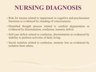 NURSING DIAGNOSIS
• Risk for trauma related to impairment in cognitive and psychomotor
functions as evidenced by clouding of consciousness.
• Disturbed thought process related to cerebral degeneration as
evidenced by disorientation, confusion, memory deficit.
• Self-care deficit related to confusion, disorientation as evidenced by
inability to perform activities of daily living.
• Social isolation related to confusion, memory loss as evidenced by
isolation from others.
 