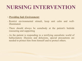NURSING INTERVENTION
• Providing Safe Environment:
- Restrict environmental stimuli, keep unit calm and well-
illuminated.
- There should always be somebody at the patient's bedside
reassuring and supporting
- As the patient is responding to a terrifying unrealistic world of
hallucinatory illusions and delusions, special precautions are
needed to protect him from himself and to protect others.
 