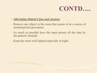 CONTD….
• Alleviating Patient’s fear and Anxiety:
- Remove any object in the room that seems to be a source of
misinterpreted perception
- As much as possible have the same person all the time by
the patient's bedside
- Keep the room well lighted especially at night.
 