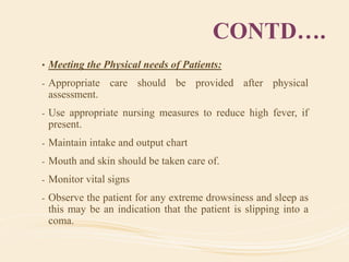 CONTD….
• Meeting the Physical needs of Patients:
- Appropriate care should be provided after physical
assessment.
- Use appropriate nursing measures to reduce high fever, if
present.
- Maintain intake and output chart
- Mouth and skin should be taken care of.
- Monitor vital signs
- Observe the patient for any extreme drowsiness and sleep as
this may be an indication that the patient is slipping into a
coma.
 