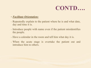 CONTD….
• Facilitate Orientation:
- Repeatedly explain to the patient where he is and what date,
day and time it is.
- Introduce people with name even if the patient misidentifies
the people.
- Have a calendar in the room and tell him what day it is.
- When the acute stage is overtake the patient out and
introduce him to others.
 
