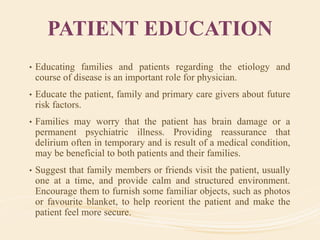 PATIENT EDUCATION
• Educating families and patients regarding the etiology and
course of disease is an important role for physician.
• Educate the patient, family and primary care givers about future
risk factors.
• Families may worry that the patient has brain damage or a
permanent psychiatric illness. Providing reassurance that
delirium often in temporary and is result of a medical condition,
may be beneficial to both patients and their families.
• Suggest that family members or friends visit the patient, usually
one at a time, and provide calm and structured environment.
Encourage them to furnish some familiar objects, such as photos
or favourite blanket, to help reorient the patient and make the
patient feel more secure.
 