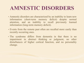 AMNESTIC DISORDERS
• Amnestic disorders are characterized by an inability to learn new
information (short-term memory deficit) despite normal
attention, and an inability to recall previously learned
information (long-term memory deficit).
• Events from the remote past often are recalled more easily than
recently occurring ones.
• The syndrome differs from dementia in that there is no
impairment in abstract thinking or judgment, no other
disturbances of higher cortical function, and no personality
change.
 