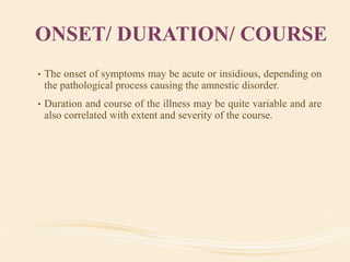 ONSET/ DURATION/ COURSE
• The onset of symptoms may be acute or insidious, depending on
the pathological process causing the amnestic disorder.
• Duration and course of the illness may be quite variable and are
also correlated with extent and severity of the course.
 