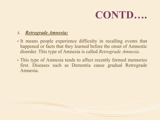 CONTD….
1. Retrograde Amnesia:
• It means people experience difficulty in recalling events that
happened or facts that they learned before the onset of Amnestic
disorder. This type of Amnesia is called Retrograde Amnesia.
• This type of Amnesia tends to affect recently formed memories
first. Diseases such as Dementia cause gradual Retrograde
Amnesia.
 