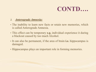 CONTD….
2. Anterograde Amnesia:
• The inability to learn new facts or retain new memories, which
is called Anterograde Amnesia.
• This effect can be temporary e.g. individual experience it during
a blackout caused by too much Alcohol.
• It can also be permanent, if the area of brain i.e. hippocampus is
damaged.
• Hippocampus plays an important role in forming memories.
 