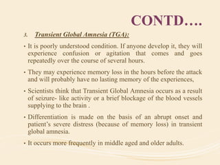 CONTD….
3. Transient Global Amnesia (TGA):
• It is poorly understood condition. If anyone develop it, they will
experience confusion or agitation that comes and goes
repeatedly over the course of several hours.
• They may experience memory loss in the hours before the attack
and will probably have no lasting memory of the experiences,
• Scientists think that Transient Global Amnesia occurs as a result
of seizure- like activity or a brief blockage of the blood vessels
supplying to the brain .
• Differentiation is made on the basis of an abrupt onset and
patient’s severe distress (because of memory loss) in transient
global amnesia.
• It occurs more frequently in middle aged and older adults.
 