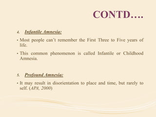 CONTD….
4. Infantile Amnesia:
• Most people can’t remember the First Three to Five years of
life.
• This common phenomenon is called Infantile or Childhood
Amnesia.
5. Profound Amnesia:
• It may result in disorientation to place and time, but rarely to
self. (APA, 2000)
 