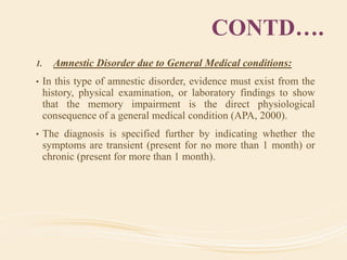 CONTD….
1. Amnestic Disorder due to General Medical conditions:
• In this type of amnestic disorder, evidence must exist from the
history, physical examination, or laboratory findings to show
that the memory impairment is the direct physiological
consequence of a general medical condition (APA, 2000).
• The diagnosis is specified further by indicating whether the
symptoms are transient (present for no more than 1 month) or
chronic (present for more than 1 month).
 