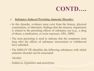 CONTD….
2. Substance Induced Persisting Amnestic Disorder:
• In this disorder, evidence must exist from the history, physical
examination, or laboratory findings that the memory impairment
is related to the persisting effects of substance use (e.g., a drug
of abuse, a medication, or toxin exposure; APA, 2000).
• The term persisting is used to indicate that the symptoms exist
long after the effects of substance intoxication or withdrawal
have subsided.
• The DSM-IV-TR identifies the following substances with which
amnestic disorder can be associated:
- Alcohol
- Sedatives, hypnotics, and anxiolytics
 