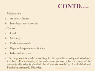 CONTD….
- Medications
a. Anticonvulsants
b. Intrathecal methotrexate
- Toxins
a. Lead
b. Mercury
c. Carbon monoxide
d. Organophosphate insecticides
e. Industrial solvents
• The diagnosis is made according to the specific etiological substance
involved. For example, if the substance known to be the cause of the
amnestic disorder is alcohol, the diagnosis would be Alcohol-Induced
Persisting Amnestic Disorder.
 