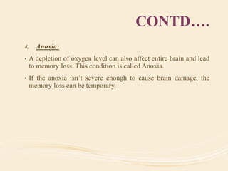 CONTD….
4. Anoxia:
• A depletion of oxygen level can also affect entire brain and lead
to memory loss. This condition is called Anoxia.
• If the anoxia isn’t severe enough to cause brain damage, the
memory loss can be temporary.
 