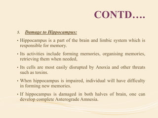 CONTD….
5. Damage to Hippocampus:
• Hippocampus is a part of the brain and limbic system which is
responsible for memory.
• Its activities include forming memories, organising memories,
retrieving them when needed,
• Its cells are most easily disrupted by Anoxia and other threats
such as toxins.
• When hippocampus is impaired, individual will have difficulty
in forming new memories.
• If hippocampus is damaged in both halves of brain, one can
develop complete Anterograde Amnesia.
 