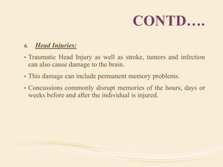 CONTD….
6. Head Injuries:
• Traumatic Head Injury as well as stroke, tumors and infection
can also cause damage to the brain.
• This damage can include permanent memory problems.
• Concussions commonly disrupt memories of the hours, days or
weeks before and after the individual is injured.
 