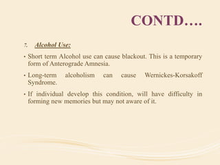 CONTD….
7. Alcohol Use:
• Short term Alcohol use can cause blackout. This is a temporary
form of Anterograde Amnesia.
• Long-term alcoholism can cause Wernickes-Korsakoff
Syndrome.
• If individual develop this condition, will have difficulty in
forming new memories but may not aware of it.
 