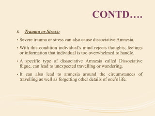 CONTD….
8. Trauma or Stress:
• Severe trauma or stress can also cause dissociative Amnesia.
• With this condition individual’s mind rejects thoughts, feelings
or information that individual is too overwhelmed to handle.
• A specific type of dissociative Amnesia called Dissociative
fugue, can lead to unexpected travelling or wandering.
• It can also lead to amnesia around the circumstances of
travelling as well as forgetting other details of one’s life.
 