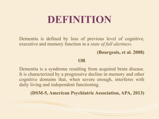 DEFINITION
Dementia is defined by loss of previous level of cognitive,
executive and memory function in a state of full alertness.
(Bourgeois, et al. 2008)
OR
Dementia is a syndrome resulting from acquired brain disease.
It is characterized by a progressive decline in memory and other
cognitive domains that, when severe enough, interferes with
daily living and independent functioning.
(DSM-5, American Psychiatric Association, APA, 2013)
 