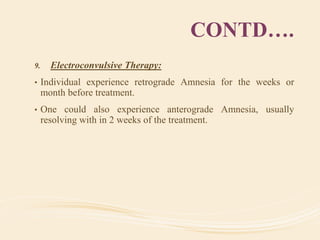CONTD….
9. Electroconvulsive Therapy:
• Individual experience retrograde Amnesia for the weeks or
month before treatment.
• One could also experience anterograde Amnesia, usually
resolving with in 2 weeks of the treatment.
 