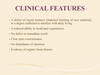 CLINICAL FEATURES
• A defect of recent memory (impaired learning of new material),
to a degree sufficient to interfere with daily living.
• A reduced ability to recall past experiences.
• No defect in immediate recall.
• Clear state consciousness
• No disturbance of attention
• Evidence of organic brain disease.
 
