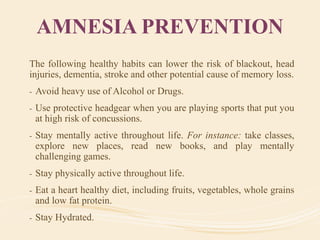 AMNESIA PREVENTION
The following healthy habits can lower the risk of blackout, head
injuries, dementia, stroke and other potential cause of memory loss.
- Avoid heavy use of Alcohol or Drugs.
- Use protective headgear when you are playing sports that put you
at high risk of concussions.
- Stay mentally active throughout life. For instance: take classes,
explore new places, read new books, and play mentally
challenging games.
- Stay physically active throughout life.
- Eat a heart healthy diet, including fruits, vegetables, whole grains
and low fat protein.
- Stay Hydrated.
 