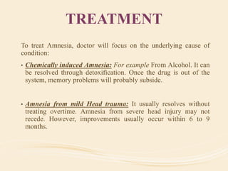TREATMENT
To treat Amnesia, doctor will focus on the underlying cause of
condition:
• Chemically induced Amnesia: For example From Alcohol. It can
be resolved through detoxification. Once the drug is out of the
system, memory problems will probably subside.
• Amnesia from mild Head trauma: It usually resolves without
treating overtime. Amnesia from severe head injury may not
recede. However, improvements usually occur within 6 to 9
months.
 