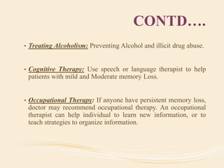 CONTD….
• Treating Alcoholism: Preventing Alcohol and illicit drug abuse.
• Cognitive Therapy: Use speech or language therapist to help
patients with mild and Moderate memory Loss.
• Occupational Therapy: If anyone have persistent memory loss,
doctor may recommend occupational therapy. An occupational
therapist can help individual to learn new information, or to
teach strategies to organize information.
 