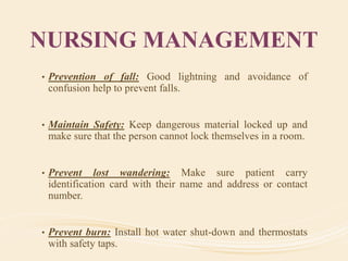 NURSING MANAGEMENT
• Prevention of fall: Good lightning and avoidance of
confusion help to prevent falls.
• Maintain Safety: Keep dangerous material locked up and
make sure that the person cannot lock themselves in a room.
• Prevent lost wandering: Make sure patient carry
identification card with their name and address or contact
number.
• Prevent burn: Install hot water shut-down and thermostats
with safety taps.
 