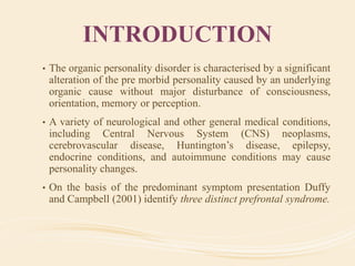 INTRODUCTION
• The organic personality disorder is characterised by a significant
alteration of the pre morbid personality caused by an underlying
organic cause without major disturbance of consciousness,
orientation, memory or perception.
• A variety of neurological and other general medical conditions,
including Central Nervous System (CNS) neoplasms,
cerebrovascular disease, Huntington’s disease, epilepsy,
endocrine conditions, and autoimmune conditions may cause
personality changes.
• On the basis of the predominant symptom presentation Duffy
and Campbell (2001) identify three distinct prefrontal syndrome.
 