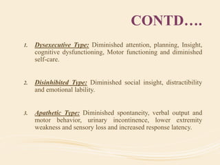 CONTD….
1. Dysexecutive Type: Diminished attention, planning, Insight,
cognitive dysfunctioning, Motor functioning and diminished
self-care.
2. Disinhibited Type: Diminished social insight, distractibility
and emotional lability.
3. Apathetic Type: Diminished spontaneity, verbal output and
motor behavior, urinary incontinence, lower extremity
weakness and sensory loss and increased response latency.
 