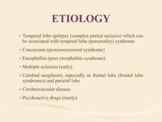 ETIOLOGY
• Temporal lobe epilepsy (complex partial seizures) which can
be associated with temporal lobe (personality) syndrome
• Concussion (postconcussional syndrome)
• Encephalitis (post encephalitis syndrome)
• Multiple sclerosis (early)
• Cerebral neoplasms, especially in frontal lobe (frontal lobe
syndromes) and parietal lobe
• Cerebrovascular disease
• Psychoactive drugs (rarely).
 