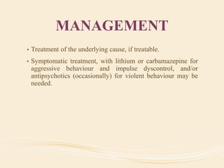 MANAGEMENT
• Treatment of the underlying cause, if treatable.
• Symptomatic treatment, with lithium or carbamazepine for
aggressive behaviour and impulse dyscontrol, and/or
antipsychotics (occasionally) for violent behaviour may be
needed.
 