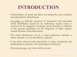 INTRODUCTION
• Abnormalities of mood and affect are among the most common
neuropsychiatric disturbances.
• According to ICD-10, presence of prominent and persistent
mood disturbance caused by an underlying organic cause is
required for the diagnosis of organic mood disorder, in addition
to the general guidelines for the diagnosis of other organic
mental disorders, described earlier.
• The mood disturbance can be a major depressive episode, a
manic episode, or a mixed affective episode.
• It has been observed that depression is under recognized and
undertreated in patients with neurological conditions.
• The severity may vary from mild to severe.
 